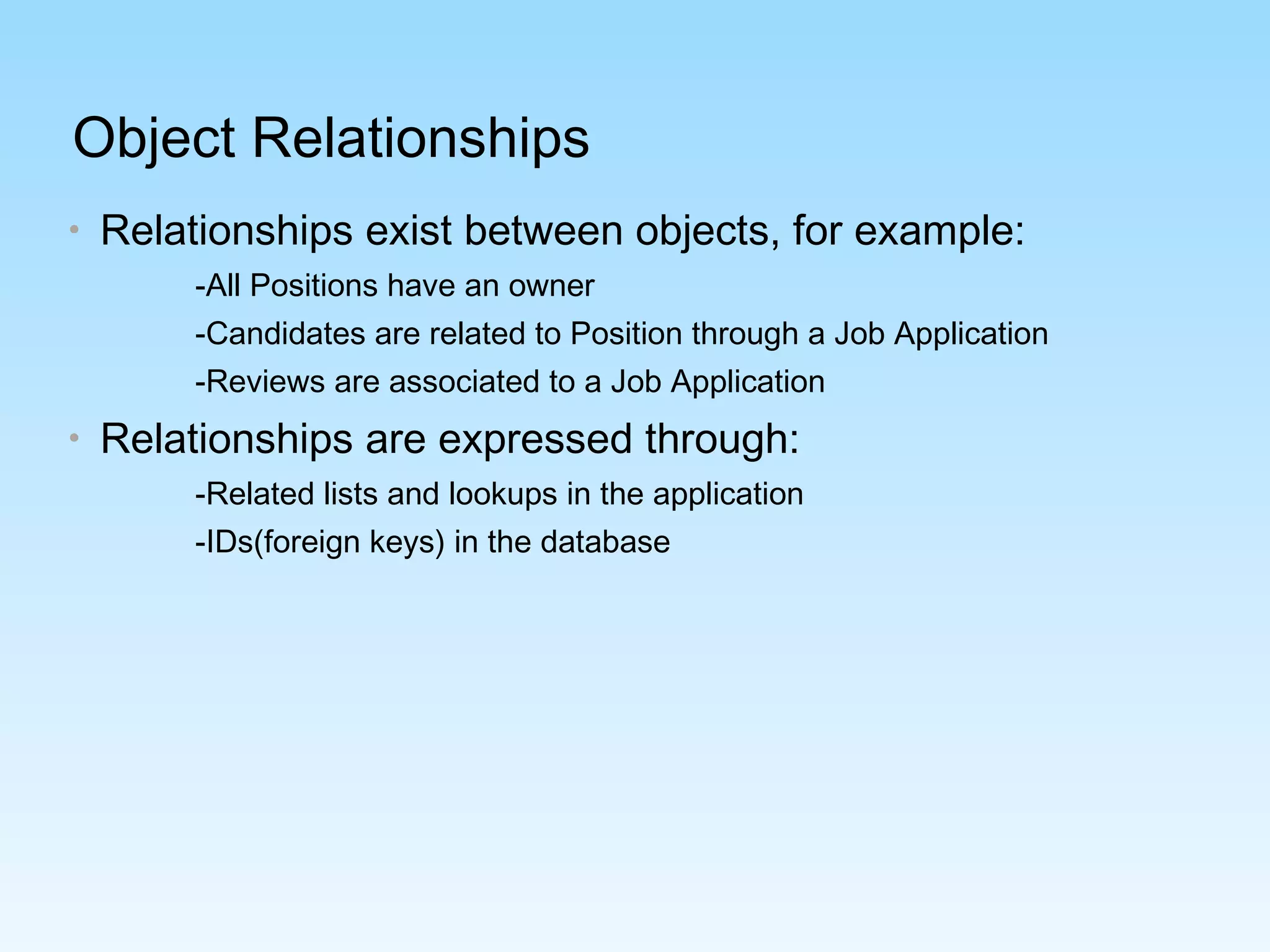 Object Relationships
• Relationships exist between objects, for example:
-All Positions have an owner
-Candidates are related to Position through a Job Application
-Reviews are associated to a Job Application
• Relationships are expressed through:
-Related lists and lookups in the application
-IDs(foreign keys) in the database
 