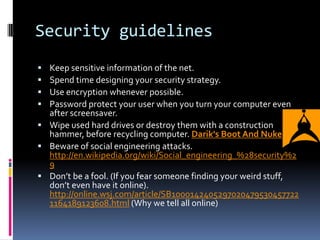 Security guidelines
 Keep sensitive information of the net.
 Spend time designing your security strategy.
 Use encryption whenever possible.
 Password protect your user when you turn your computer even
  after screensaver.
 Wipe used hard drives or destroy them with a construction
  hammer, before recycling computer. Darik's Boot And Nuke
 Beware of social engineering attacks.
  http://en.wikipedia.org/wiki/Social_engineering_%28security%2
  9
 Don’t be a fool. (If you fear someone finding your weird stuff,
  don’t even have it online).
  http://online.wsj.com/article/SB1000142405297020479530457722
  1164189123608.html (Why we tell all online)
 