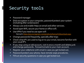 Security tools
 Password manager
 Disk encryption in your computer, password protect your system
  (including after screensaver)
 Always use and enable https on email and other services.
 Avoid open Wifi, secure your home or office wifi.
 Use VPN if you need to use open wifi
       Hamachi https://secure.logmein.com/products/hamachi/download.aspx
   Change passwords frequently, specially after trips
   Check what IP’s are used to log on to your email, become familiar with
    your usual IP’s
   If you stop using an old account, visit it once a month and delete junk
    and change passwords. Forward emails to your main account.
   Register your cellphone with email in case you get locked out.
   Password protect your phone, have remote wipe procedures.
   Fill out security questions in case you get locked out.
 