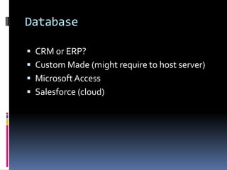Database

 CRM or ERP?
 Custom Made (might require to host server)
 Microsoft Access
 Salesforce (cloud)
 