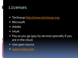 Licenses

 Techsoup http://www.techsoup.org
 Microsoft
 Adobe
 Intuit.
 Pay as you go (pay by service) specially if you
  are in the cloud.
 Use open source
 www.ninite.com
 