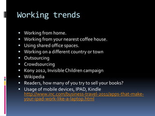 Working trends
   Working from home.
   Working from your nearest coffee house.
   Using shared office spaces.
   Working on a different country or town
   Outsourcing
   Crowdsourcing
   Kony 2012, Invisible Children campaign
   Wikipedia
   Readers, how many of you try to sell your books?
   Usage of mobile devices, IPAD, Kindle
    http://www.inc.com/business-travel-2011/apps-that-make-
    your-ipad-work-like-a-laptop.html
 