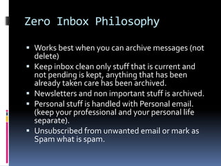 Zero Inbox Philosophy

 Works best when you can archive messages (not
  delete)
 Keep inbox clean only stuff that is current and
  not pending is kept, anything that has been
  already taken care has been archived.
 Newsletters and non important stuff is archived.
 Personal stuff is handled with Personal email.
  (keep your professional and your personal life
  separate).
 Unsubscribed from unwanted email or mark as
  Spam what is spam.
 