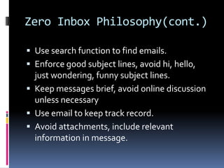 Zero Inbox Philosophy(cont.)

 Use search function to find emails.
 Enforce good subject lines, avoid hi, hello,
  just wondering, funny subject lines.
 Keep messages brief, avoid online discussion
  unless necessary
 Use email to keep track record.
 Avoid attachments, include relevant
  information in message.
 