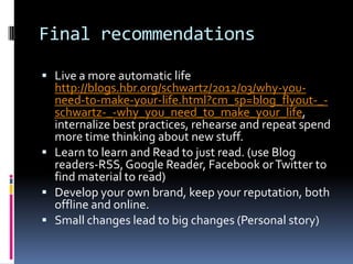 Final recommendations

 Live a more automatic life
  http://blogs.hbr.org/schwartz/2012/03/why-you-
  need-to-make-your-life.html?cm_sp=blog_flyout-_-
  schwartz-_-why_you_need_to_make_your_life,
  internalize best practices, rehearse and repeat spend
  more time thinking about new stuff.
 Learn to learn and Read to just read. (use Blog
  readers-RSS, Google Reader, Facebook or Twitter to
  find material to read)
 Develop your own brand, keep your reputation, both
  offline and online.
 Small changes lead to big changes (Personal story)
 