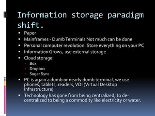 Information storage paradigm
shift.
   Paper
   Mainframes - Dumb Terminals Not much can be done
   Personal computer revolution. Store everything on your PC
   Information Grows, use external storage
   Cloud storage
     Box
     Dropbox
     Sugar Sync
 PC is again a dumb or nearly dumb terminal, we use
  phones, tablets, readers, VDI (Virtual Desktop
  Infrastructure)
 Technology has gone from being centralized, to de-
  centralized to being a commodity like electricity or water.
 