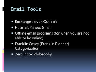 Email Tools

 Exchange server, Outlook
 Hotmail, Yahoo, Gmail
 Offline email programs (for when you are not
  able to be online)
 Franklin Covey (Franklin Planner)
  Categorization
 Zero Inbox Philosophy
 