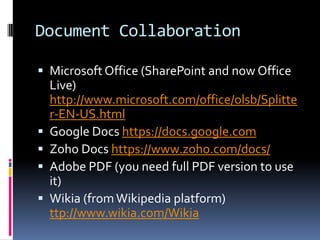 Document Collaboration

 Microsoft Office (SharePoint and now Office
    Live)
    http://www.microsoft.com/office/olsb/Splitte
    r-EN-US.html
   Google Docs https://docs.google.com
   Zoho Docs https://www.zoho.com/docs/
   Adobe PDF (you need full PDF version to use
    it)
   Wikia (from Wikipedia platform)
    ttp://www.wikia.com/Wikia
 