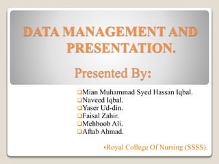 DATA MANAGEMENT AND
PRESENTATION.
Presented By:
Mian Muhammad Syed Hassan Iqbal.
Naveed Iqbal.
Yaser Ud-din.
Faisal Zahir.
Mehboob Ali.
Aftab Ahmad.
Royal College Of Nursing (SSSS).
 