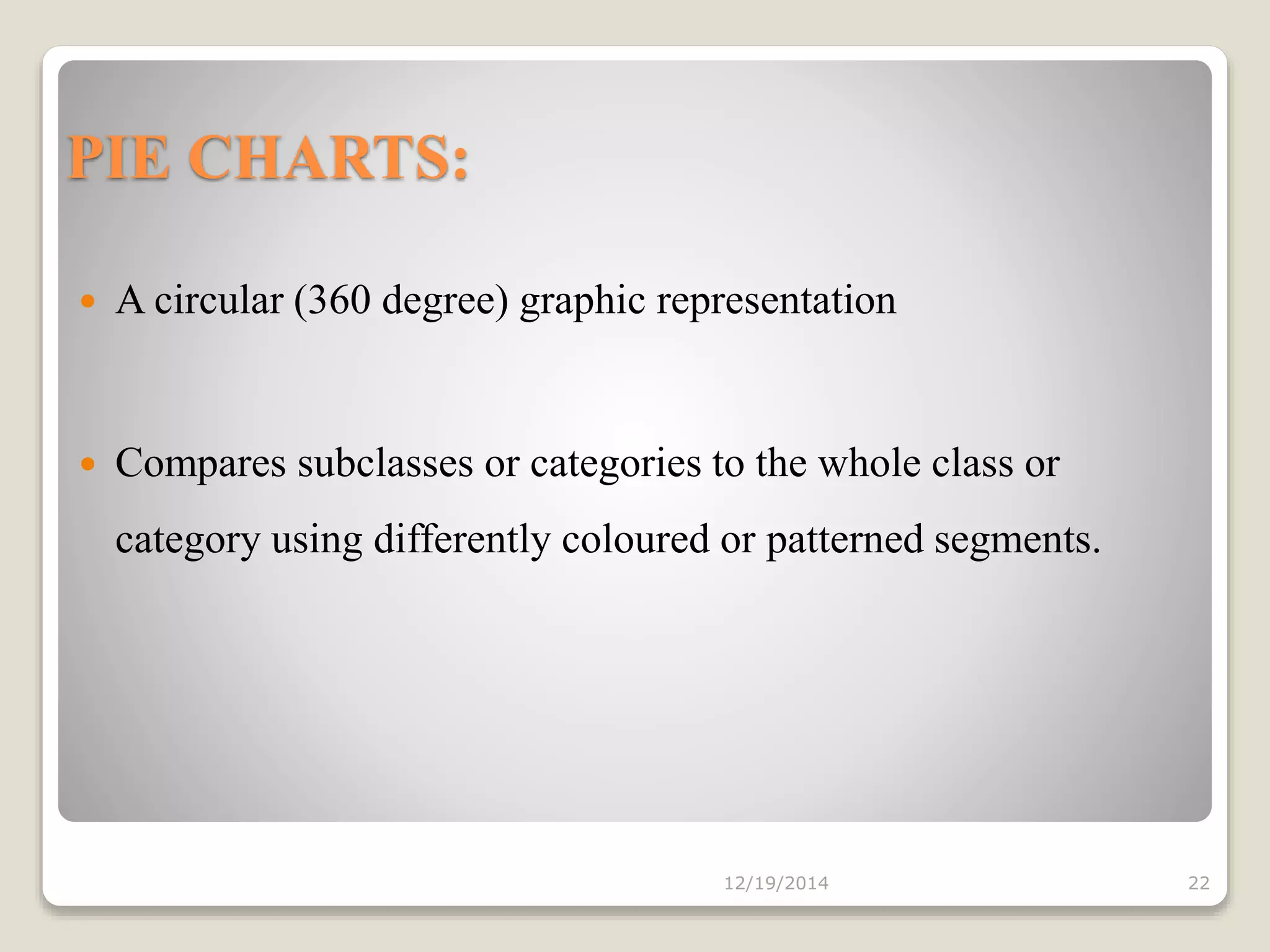 PIE CHARTS:
 A circular (360 degree) graphic representation
 Compares subclasses or categories to the whole class or
category using differently coloured or patterned segments.
12/19/2014 22
 