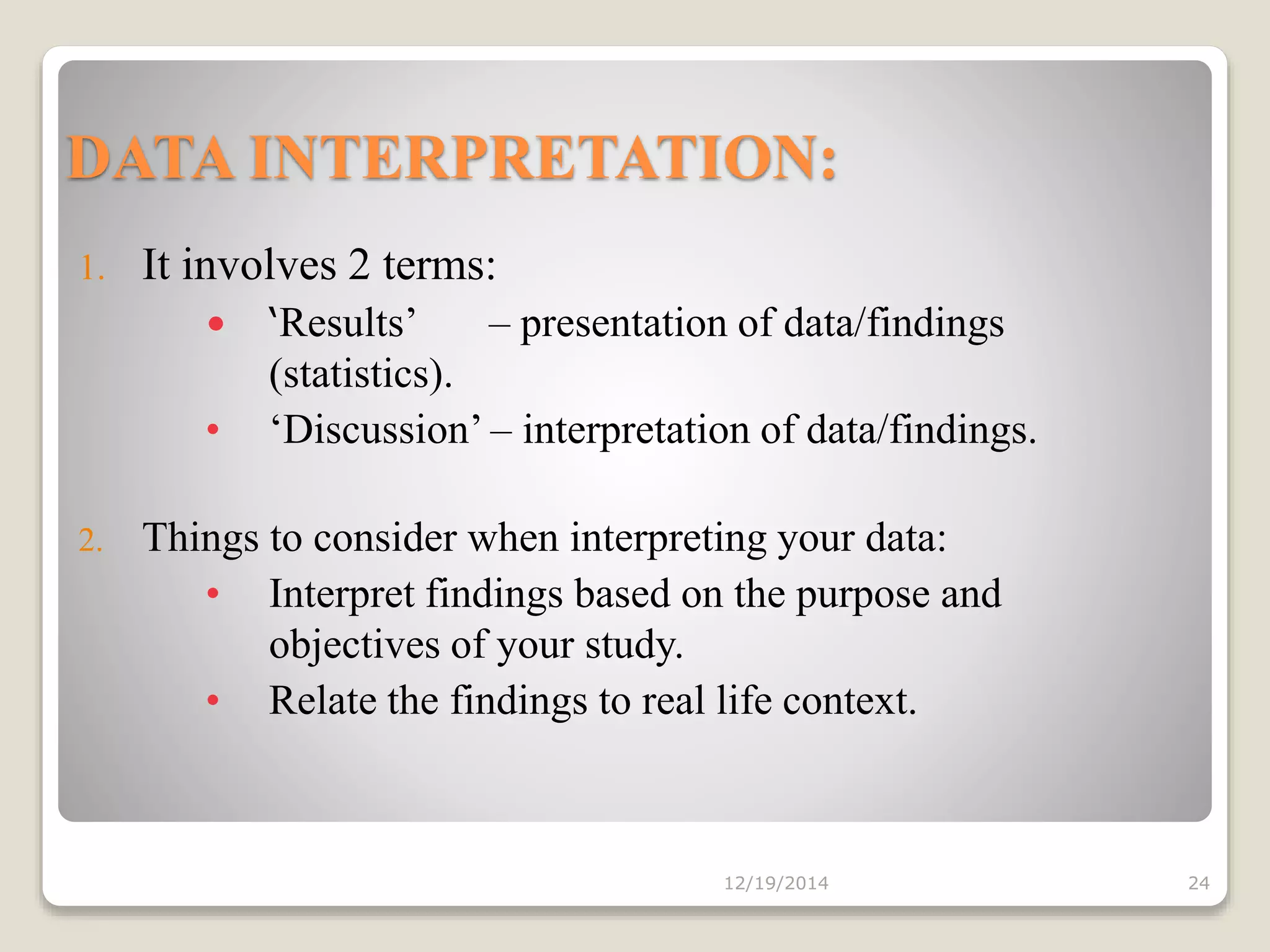DATA INTERPRETATION:
1. It involves 2 terms:
• ‘Results’ – presentation of data/findings
(statistics).
• ‘Discussion’ – interpretation of data/findings.
2. Things to consider when interpreting your data:
• Interpret findings based on the purpose and
objectives of your study.
• Relate the findings to real life context.
12/19/2014 24
 