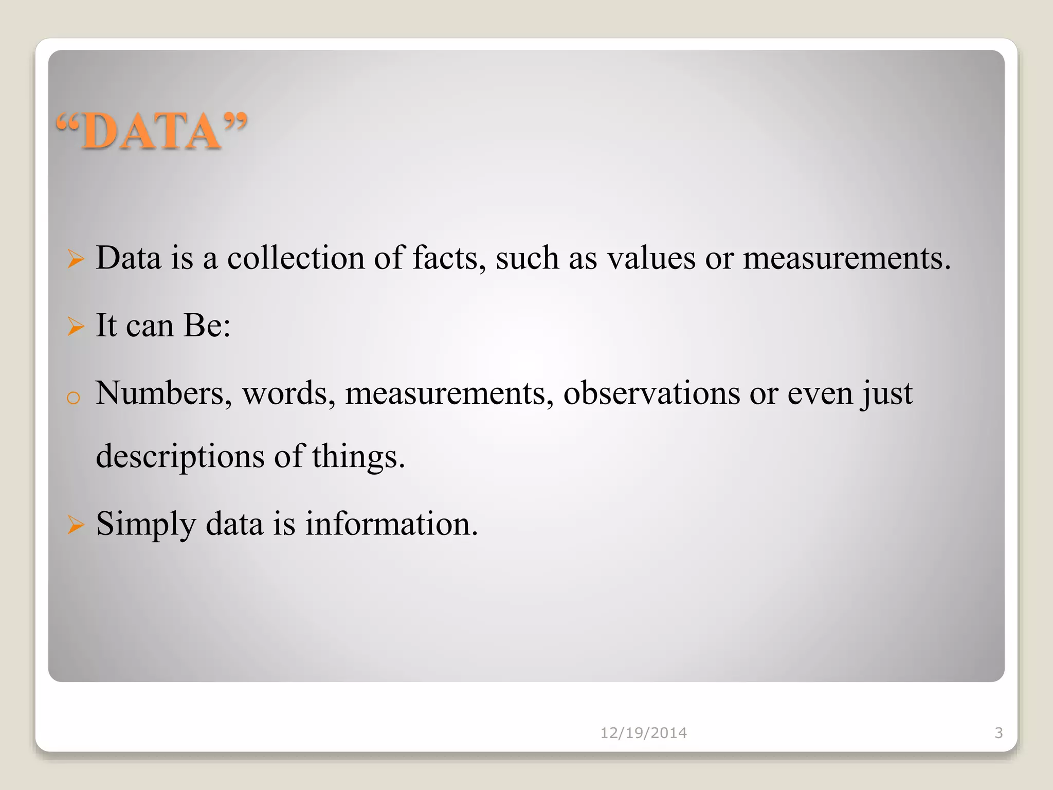 “DATA”
 Data is a collection of facts, such as values or measurements.
 It can Be:
o Numbers, words, measurements, observations or even just
descriptions of things.
 Simply data is information.
12/19/2014 3
 