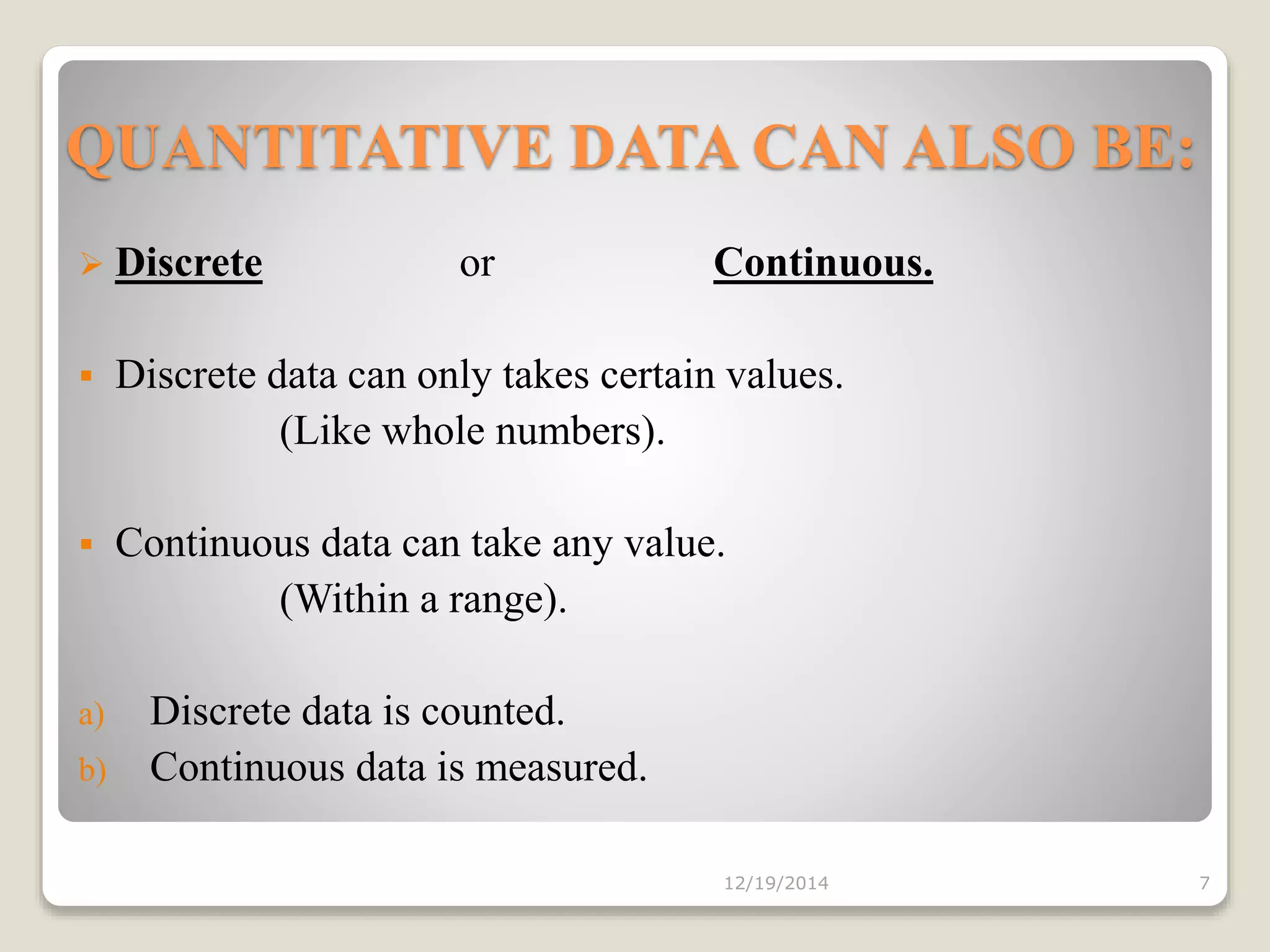 QUANTITATIVE DATA CAN ALSO BE:
 Discrete or Continuous.
 Discrete data can only takes certain values.
(Like whole numbers).
 Continuous data can take any value.
(Within a range).
a) Discrete data is counted.
b) Continuous data is measured.
12/19/2014 7
 