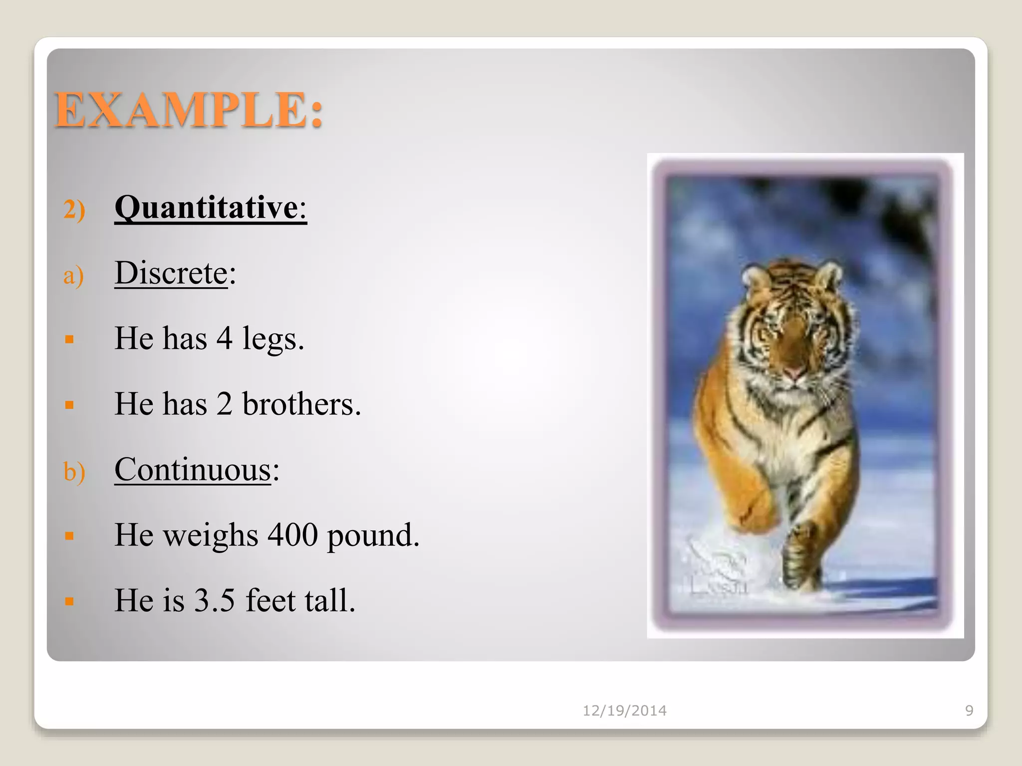 EXAMPLE:
12/19/2014 9
2) Quantitative:
a) Discrete:
 He has 4 legs.
 He has 2 brothers.
b) Continuous:
 He weighs 400 pound.
 He is 3.5 feet tall.
 