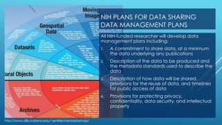 NIH PLANS FOR DATA SHARING
DATA MANAGEMENT PLANS
All NIH-funded researcher will develop data
management plans including:
1. A commitment to share data, at a minimum
the data underlying any publications
2. Description of the data to be produced and
the metadata standards used to describe the
data
3. Description of how data will be shared,
provisions for the reuse of data, and timelines
for public access of data
4. Provisions for protecting privacy,
confidentiality, data security, and intellectual
property
http://www.dlib.indiana.edu/~jenlrile/metadatamap/
 