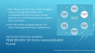 NIH PLANS FOR DATA SHARING
PEER REVIEW OF DATA MANAGEMENT
PLANS
 NIH will ensure that the merits of digital
data management plans are
considered during the peer review
process for extramural research grants
and contracts.
 NIH will review progress reports for
data management plan adherence
http://blogs.warwick.ac.uk/rex23phd11/entry/thing_14_the/
 
