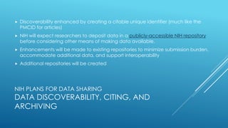 NIH PLANS FOR DATA SHARING
DATA DISCOVERABILITY, CITING, AND
ARCHIVING
 Discoverability enhanced by creating a citable unique identifier (much like the
PMCID for articles)
 NIH will expect researchers to deposit data in a publicly-accessible NIH repository
before considering other means of making data available.
 Enhancements will be made to existing repositories to minimize submission burden,
accommodate additional data, and support interoperability
 Additional repositories will be created
 