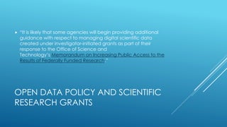OPEN DATA POLICY AND SCIENTIFIC
RESEARCH GRANTS
 “It is likely that some agencies will begin providing additional
guidance with respect to managing digital scientific data
created under investigator-initiated grants as part of their
response to the Office of Science and
Technology’s Memorandum on Increasing Public Access to the
Results of Federally Funded Research.”
 