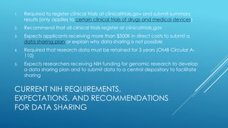 CURRENT NIH REQUIREMENTS,
EXPECTATIONS, AND RECOMMENDATIONS
FOR DATA SHARING
1. Required to register clinical trials at clinicaltrials.gov and submit summary
results (only applies to certain clinical trials of drugs and medical devices)
2. Recommend that all clinical trials register at clinicaltrials.gov
3. Expects applicants receiving more than $500K in direct costs to submit a
data sharing plan or explain why data sharing is not possible
4. Required that research data must be retained for 3 years (OMB Circular A-
110)
5. Expects researchers receiving NIH funding for genomic research to develop
a data sharing plan and to submit data to a central depository to facilitate
sharing
 