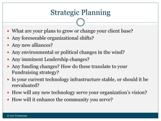 Strategic Planning
 What are your plans to grow or change your client base?
 Any foreseeable organizational shifts?
 Any new alliances?
 Any environmental or political changes in the wind?
 Any imminent Leadership changes?
 Any funding changes? How do these translate to your
Fundraising strategy?
 Is your current technology infrastructure stable, or should it be
reevaluated?
 How will any new technology serve your organization’s vision?
 How will it enhance the community you serve?
© 501 Commons
 