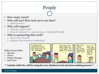 People
 How many users?
 Who will use? How tech savvy are they?
 Staff turnover?
 Who will support?
 Database admin role?
 Role of volunteers vs. outsourcing vs. dedicated IT staff
 Who is sponsoring this work?
 Buy-in from Board?
 Support from executive leadership?
Define Project Roles
 Sponsor
 Owner
 Project Manager
 End Users
** Include staff who will be using the new database in the decision-making process **
© 501 Commons
 