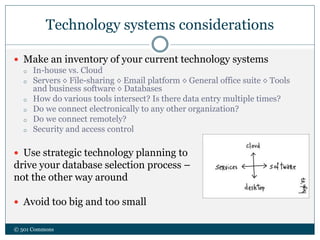 Technology systems considerations
 Make an inventory of your current technology systems
o In-house vs. Cloud
o Servers ◊ File-sharing ◊ Email platform ◊ General office suite ◊ Tools
and business software ◊ Databases
o How do various tools intersect? Is there data entry multiple times?
o Do we connect electronically to any other organization?
o Do we connect remotely?
o Security and access control
 Use strategic technology planning to
drive your database selection process –
not the other way around
 Avoid too big and too small
© 501 Commons
 