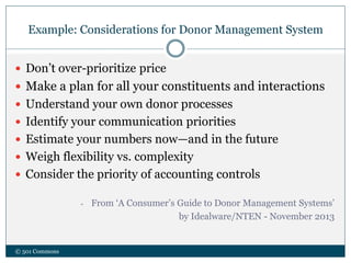 Example: Considerations for Donor Management System
© 501 Commons
 Don’t over-prioritize price
 Make a plan for all your constituents and interactions
 Understand your own donor processes
 Identify your communication priorities
 Estimate your numbers now—and in the future
 Weigh flexibility vs. complexity
 Consider the priority of accounting controls
- From ‘A Consumer’s Guide to Donor Management Systems’
by Idealware/NTEN - November 2013
 