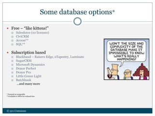 Some database options*
© 501 Commons
 Free – “like kittens!”
 Salesforce (10 licenses)
 CiviCRM
 Access**
 SQL**
 Subscription based
 Blackbaud – Raisers Edge, eTapestry, Luminate
 SugarCRM
 Microsoft Dynamics
 Donor Perfect
 Donor Pro
 Little Green Light
 Batchbook
…and many more
* Focused on nonprofits
**Available to NPOs for reduced fees
 