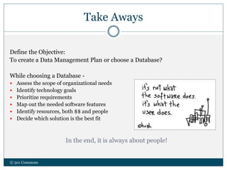 Take Aways
Define the Objective:
To create a Data Management Plan or choose a Database?
While choosing a Database -
 Assess the scope of organizational needs
 Identify technology goals
 Prioritize requirements
 Map out the needed software features
 Identify resources, both $$ and people
 Decide which solution is the best fit
In the end, it is always about people!
© 501 Commons
 