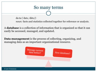 So many terms
da·ta (ˈdatə,ˈdātə/)
noun: facts and statistics collected together for reference or analysis.
A database is a collection of information that is organized so that it can
easily be accessed, managed, and updated.
Data management is the process of collecting, organizing, and
managing data as an important organizational resource.
© 501 Commons
 