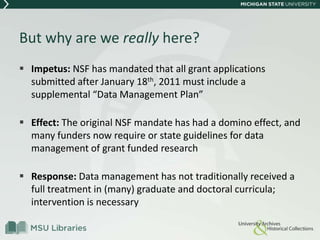But why are we really here?
 Impetus: NSF has mandated that all grant applications
submitted after January 18th, 2011 must include a
supplemental “Data Management Plan”
 Effect: The original NSF mandate has had a domino effect, and
many funders now require or state guidelines for data
management of grant funded research
 Response: Data management has not traditionally received a
full treatment in (many) graduate and doctoral curricula;
intervention is necessary
 