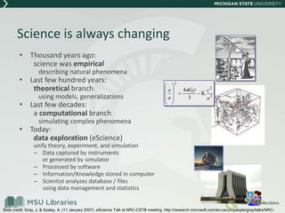 Science is always changing
• Thousand years ago:
science was empirical
describing natural phenomena
• Last few hundred years:
theoretical branch
using models, generalizations
• Last few decades:
a computational branch
simulating complex phenomena
• Today:
data exploration (eScience)
unify theory, experiment, and simulation
– Data captured by instruments
or generated by simulator
– Processed by software
– Information/Knowledge stored in computer
– Scientist analyzes database / files
using data management and statistics
2
2
2
.
3
4
a
cG
a
a
Slide credit: Gray, J. & Szalay, A. (11 January 2007). eScience Talk at NRC-CSTB meeting. http://research.microsoft.com/en-us/um/people/gray/talks/NRC-
 