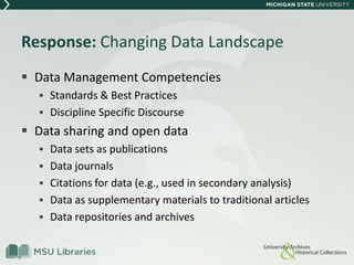 Response: Changing Data Landscape
 Data Management Competencies
 Standards & Best Practices
 Discipline Specific Discourse
 Data sharing and open data
 Data sets as publications
 Data journals
 Citations for data (e.g., used in secondary analysis)
 Data as supplementary materials to traditional articles
 Data repositories and archives
 