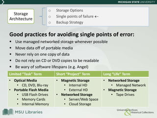 Good practices for avoiding single points of error:
 Use managed networked storage whenever possible
 Move data off of portable media
 Never rely on one copy of data
 Do not rely on CD or DVD copies to be readable
 Be wary of software lifespans (e.g. Angel)
o Storage Options
o Single points of failure
o Backup Strategy
Storage
Architecture
Limited “Task” Term Short “Project” Term Long “Life” Term
• Optical Media
• CD, DVD, Blu-ray
• Portable Flash Media
• USB Flash Drives
• Memory Cards
• Internal Memory
• Magnetic Storage
• Internal HD
• External HD
• Networked Storage
• Server/Web Space
• Cloud Storage
• Networked Storage
• Managed Network
• Magnetic Storage
• Tape Drives
 