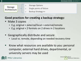 Good practices for creating a backup strategy:
 Make 3 copies
 E.g. original + external/local + external/remote
 E.g. original + 2 formats on 2 drives in 2 locations
 Geographically distribute and secure
 Local vs. remote, depending on needed recovery time
 Know what resources are available to you: personal
computer, external hard drives, departmental, or
university servers may be used
o Storage Options
o Single points of failure
o Backup Strategy
Storage
Architecture
 