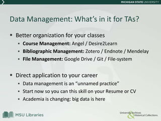 Data Management: What’s in it for TAs?
 Better organization for your classes
 Course Management: Angel / Desire2Learn
 Bibliographic Management: Zotero / Endnote / Mendelay
 File Management: Google Drive / Git / File-system
 Direct application to your career
 Data management is an “unnamed practice”
 Start now so you can this skill on your Resume or CV
 Academia is changing: big data is here
 