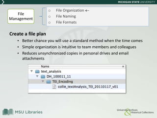 Create a file plan
 Better chance you will use a standard method when the time comes
 Simple organization is intuitive to team members and colleagues
 Reduces unsynchronized copies in personal drives and email
attachments
o File Organization
o File Naming
o File Formats
File
Management
 