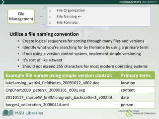 Utilize a file naming convention
 Create logical sequences for sorting through many files and versions
 Identify what you’re searching for by filename by using a primary term
 If not using a version control system, implement simple versioning
 It’s sort of like a tweet
 Should not exceed 255 characters for most modern operating systems
o File Organization
o File Naming
o File Formats
File
Management
Example file names using simple version control: Primary term:
lakeLansing_waltM_fieldNotes_20091012_v002.doc location
OrgChart2009_petersK_20090101_d001.svg content
20110117_sharpeW_krillMicrograph_backscatter3_v002.tif date
borgesJ_collocation_20080414.xml person
 