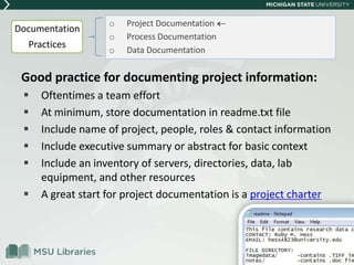 Good practice for documenting project information:
 Oftentimes a team effort
 At minimum, store documentation in readme.txt file
 Include name of project, people, roles & contact information
 Include executive summary or abstract for basic context
 Include an inventory of servers, directories, data, lab
equipment, and other resources
 A great start for project documentation is a project charter
o Project Documentation
o Process Documentation
o Data Documentation
Documentation
Practices
 
