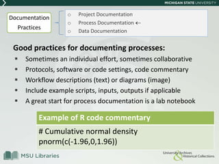 Good practices for documenting processes:
 Sometimes an individual effort, sometimes collaborative
 Protocols, software or code settings, code commentary
 Workflow descriptions (text) or diagrams (image)
 Include example scripts, inputs, outputs if applicable
 A great start for process documentation is a lab notebook
o Project Documentation
o Process Documentation
o Data Documentation
Example of R code commentary
# Cumulative normal density
pnorm(c(-1.96,0,1.96))
Documentation
Practices
 