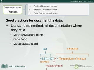 Good practices for documenting data:
 Use standard methods of documentation where
they exist
 Metrics/Measurements
 Code Book
 Metadata Standard
o Project Documentation
o Process Documentation
o Data Documentation
~1.57×107 K = Temperature of the sun
(center)
unit
measure/metri
c
metadata
Documentation
Practices
 