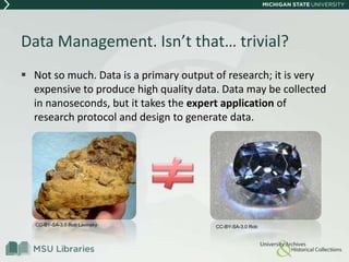 Data Management. Isn’t that… trivial?
 Not so much. Data is a primary output of research; it is very
expensive to produce high quality data. Data may be collected
in nanoseconds, but it takes the expert application of
research protocol and design to generate data.
CC-BY-SA-3.0 Rob Lavinsky CC-BY-SA-3.0 Rob
 
