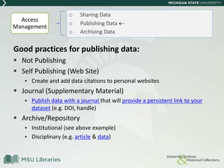 Good practices for publishing data:
 Not Publishing
 Self Publishing (Web Site)
 Create and add data citations to personal websites
 Journal (Supplementary Material)
 Publish data with a journal that will provide a persistent link to your
dataset (e.g. DOI, handle)
 Archive/Repository
 Institutional (see above example)
 Disciplinary (e.g. article & data)
o Sharing Data
o Publishing Data
o Archiving Data
Access
Management
 