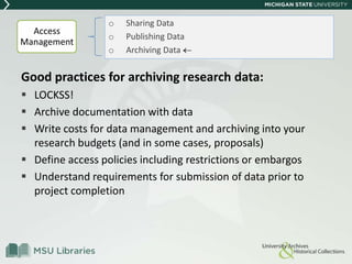 Good practices for archiving research data:
 LOCKSS!
 Archive documentation with data
 Write costs for data management and archiving into your
research budgets (and in some cases, proposals)
 Define access policies including restrictions or embargos
 Understand requirements for submission of data prior to
project completion
o Sharing Data
o Publishing Data
o Archiving Data
Access
Management
 