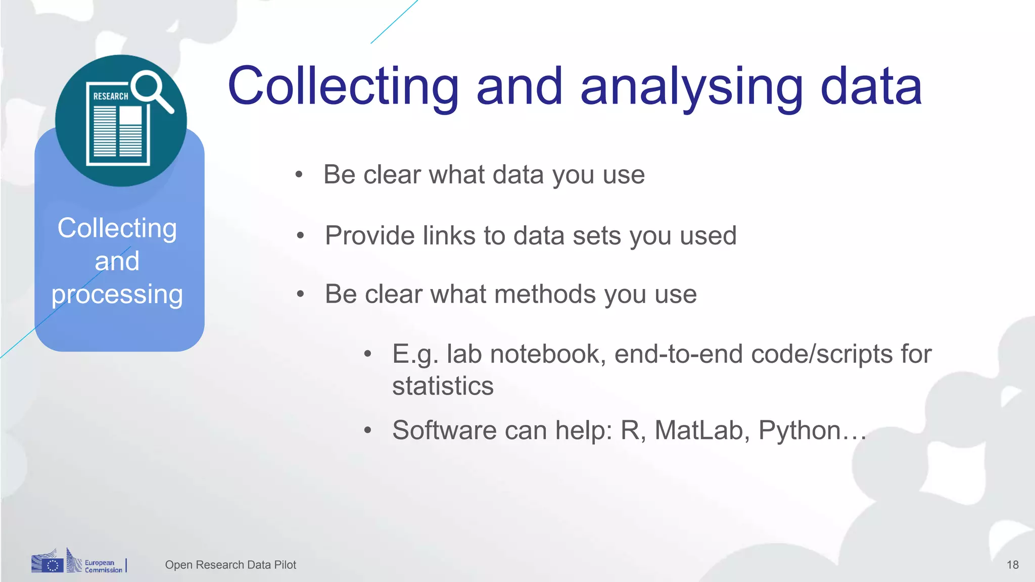 Collecting and analysing data
Open Research Data Pilot 18
Collecting
and
processing
• Be clear what data you use
• Provide links to data sets you used
• E.g. lab notebook, end-to-end code/scripts for
statistics
• Software can help: R, MatLab, Python…
• Be clear what methods you use
 