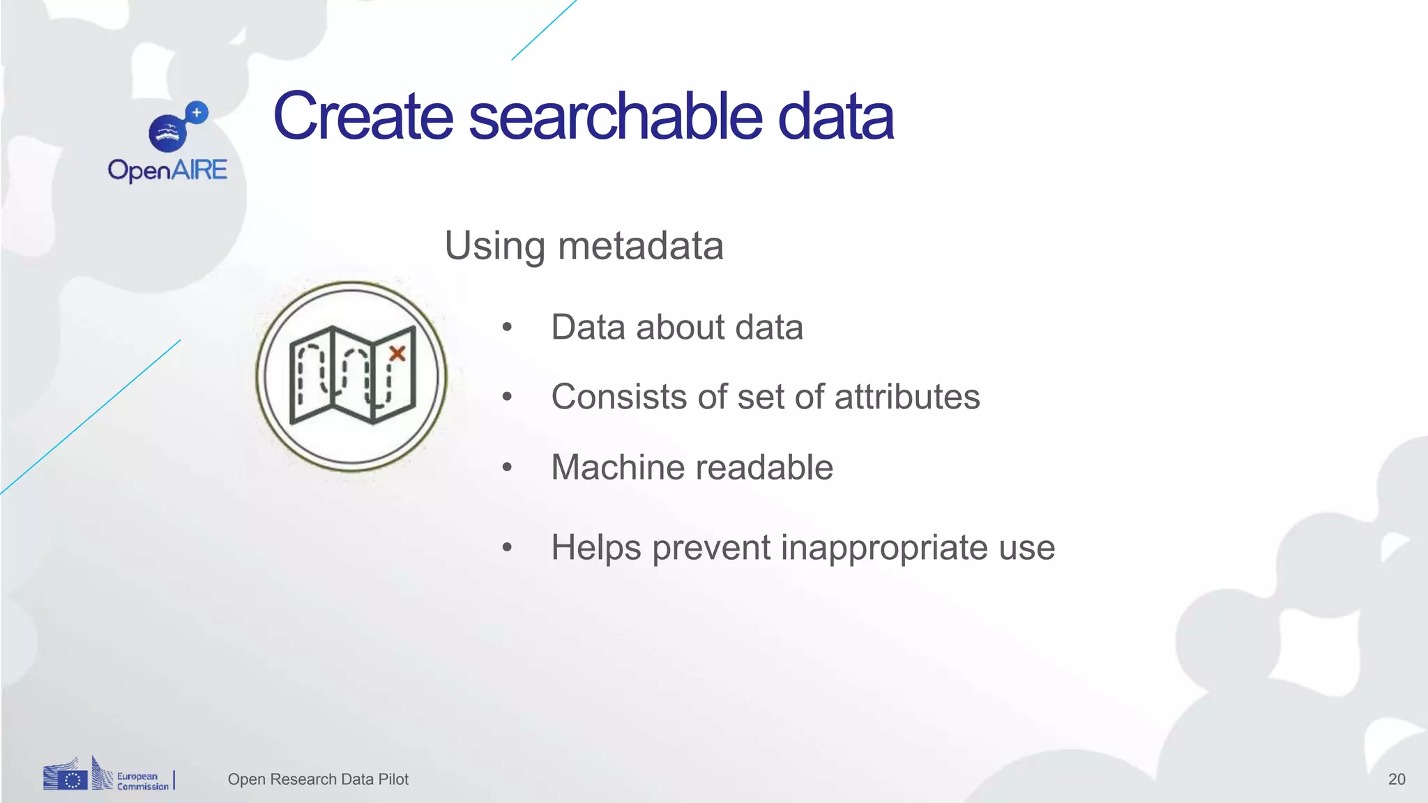 20
Create searchable data
Open Research Data Pilot
• Data about data
• Machine readable
Using metadata
• Consists of set of attributes
• Helps prevent inappropriate use
 