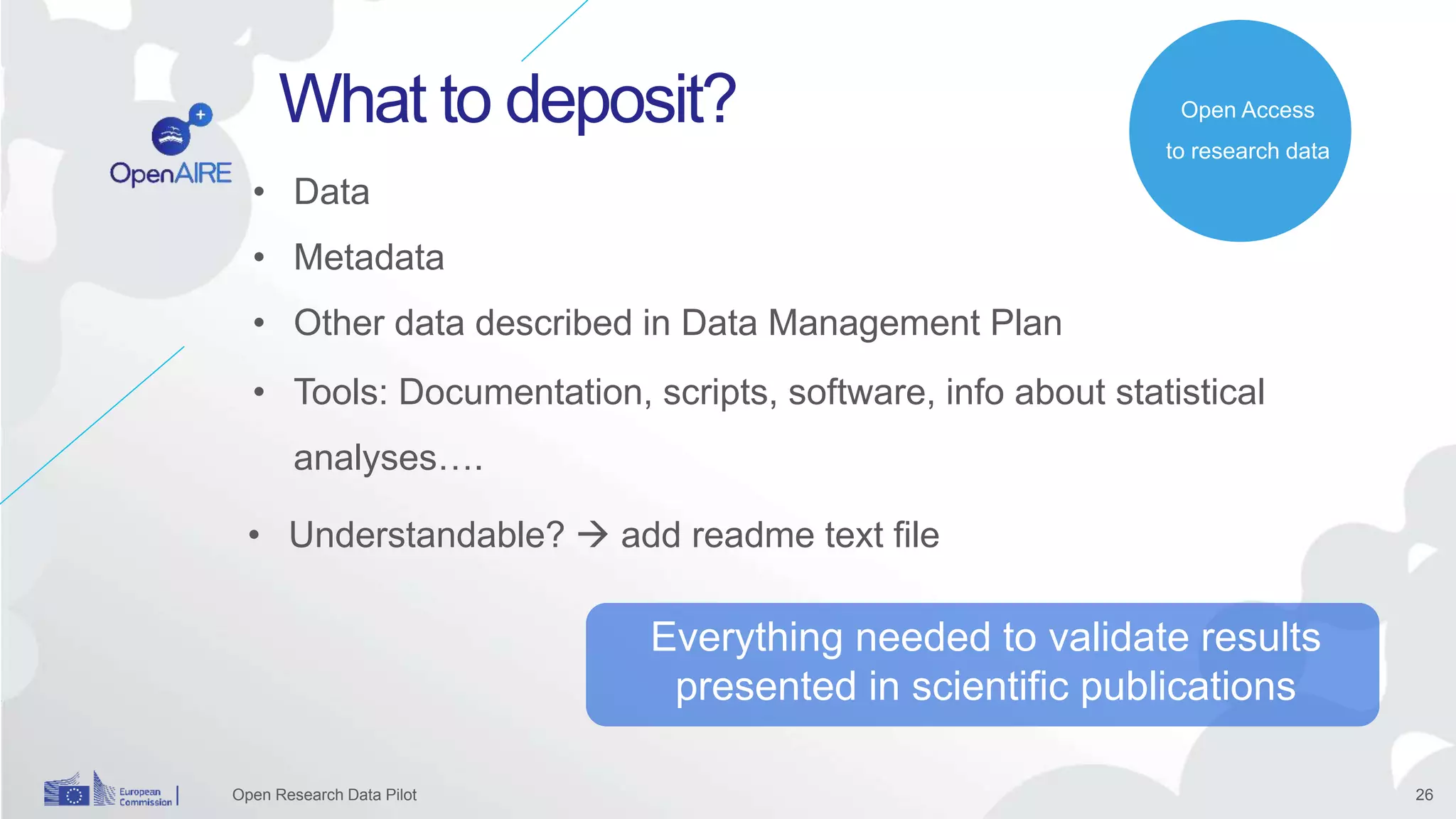 26
What to deposit?
Open Research Data Pilot
• Tools: Documentation, scripts, software, info about statistical
analyses….
Open Access
to research data
Everything needed to validate results
presented in scientific publications
• Understandable?  add readme text file
• Data
• Metadata
• Other data described in Data Management Plan
 