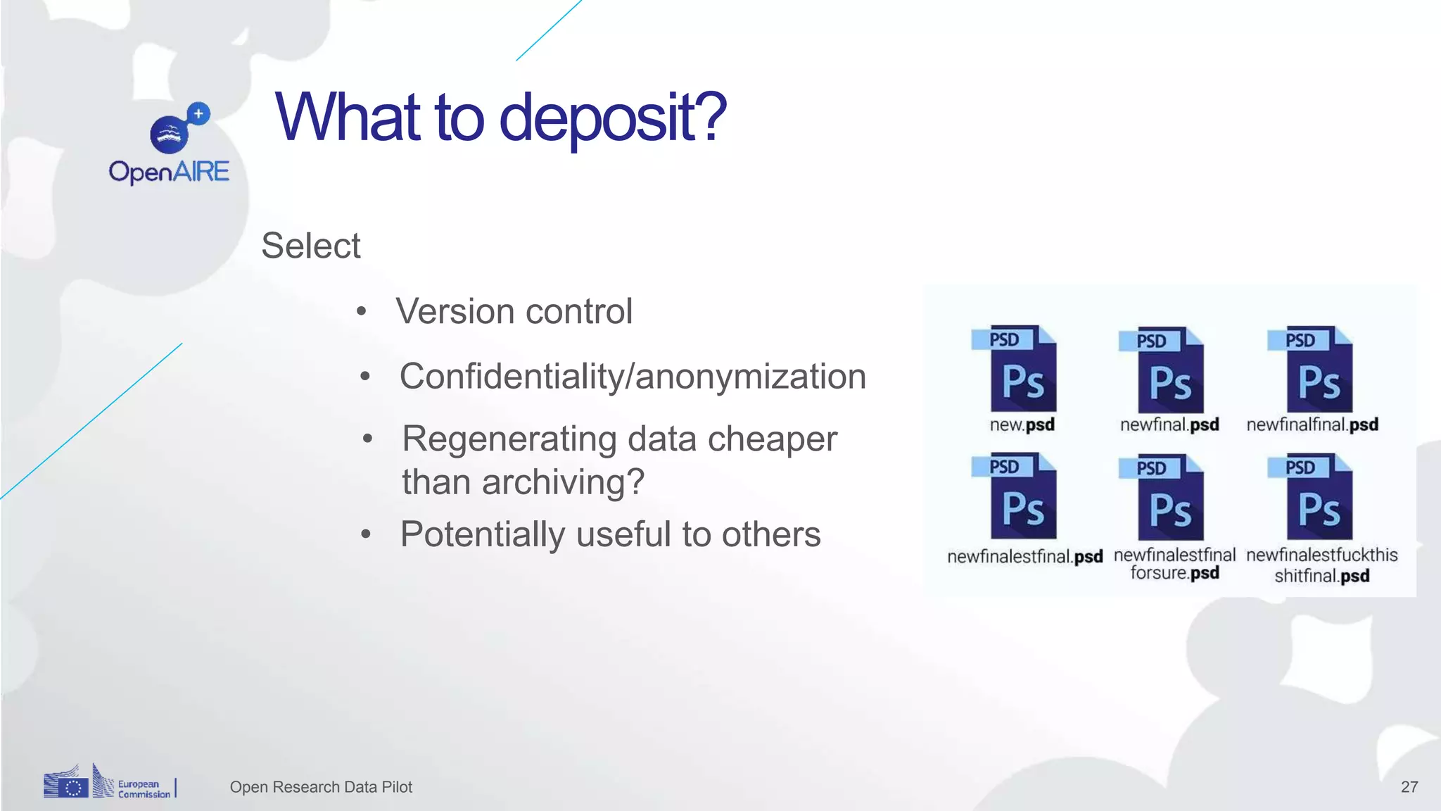 27
What to deposit?
Open Research Data Pilot
Select
• Confidentiality/anonymization
• Regenerating data cheaper
than archiving?
• Version control
• Potentially useful to others
 