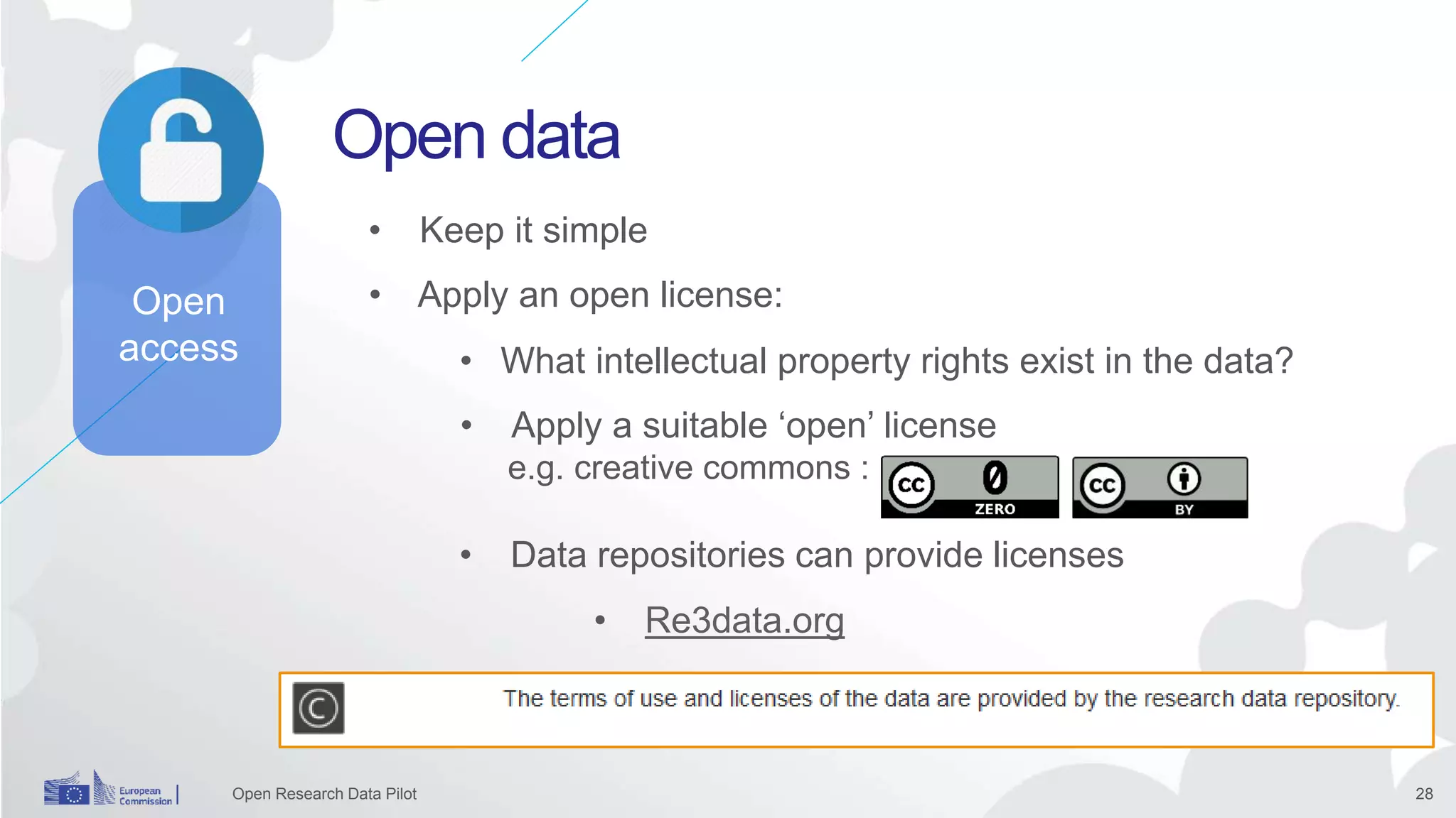 28
Open data
Open Research Data Pilot
• Apply an open license:
• Keep it simple
• What intellectual property rights exist in the data?
• Apply a suitable ‘open’ license
e.g. creative commons :
• Data repositories can provide licenses
Open
access
• Re3data.org
 