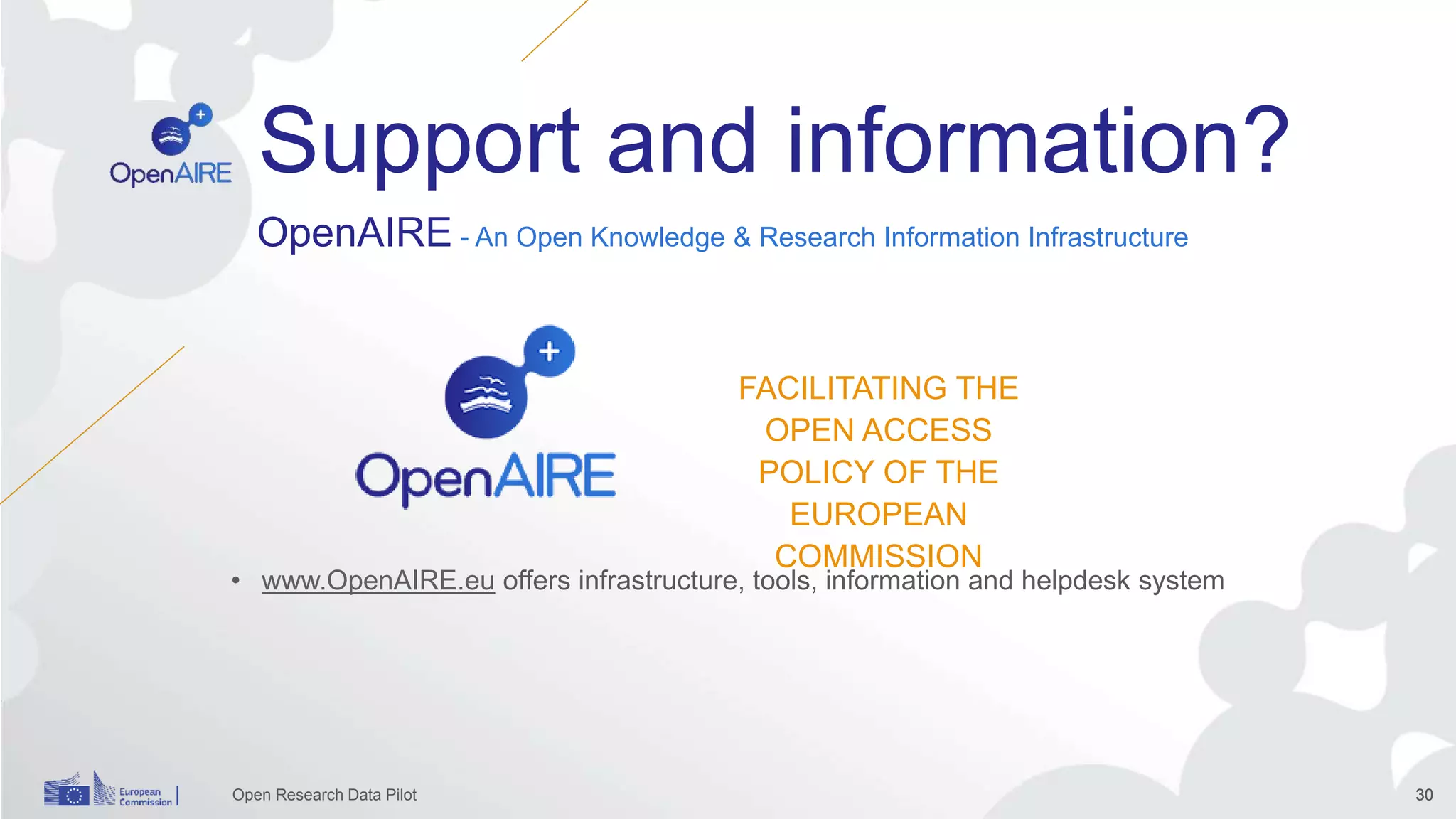 Open Research Data Pilot 30
Support and information?
3030
OpenAIRE - An Open Knowledge & Research Information Infrastructure
• www.OpenAIRE.eu offers infrastructure, tools, information and helpdesk system
FACILITATING THE
OPEN ACCESS
POLICY OF THE
EUROPEAN
COMMISSION
 